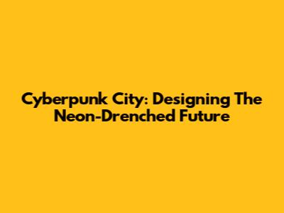 Cyberpunk City: Designing The Neon-Drenched Future