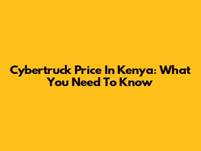 Cybertruck Price In Kenya: What You Need To Know