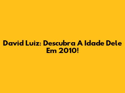 David Luiz: Descubra A Idade Dele Em 2010!