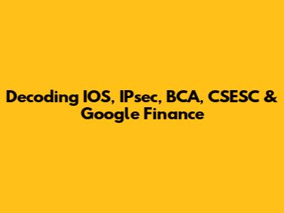 Decoding IOS, IPsec, BCA, CSESC & Google Finance