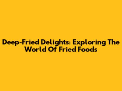 Deep-Fried Delights: Exploring The World Of Fried Foods