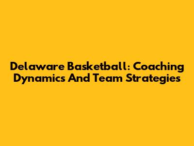 Delaware Basketball: Coaching Dynamics And Team Strategies