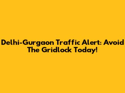 Delhi-Gurgaon Traffic Alert: Avoid The Gridlock Today!