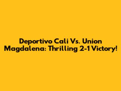 Deportivo Cali Vs. Union Magdalena: Thrilling 2-1 Victory!
