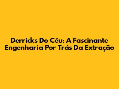Derricks Do Céu: A Fascinante Engenharia Por Trás Da Extração