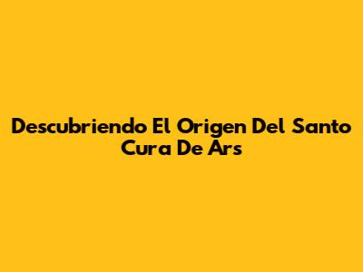 Descubriendo El Origen Del Santo Cura De Ars