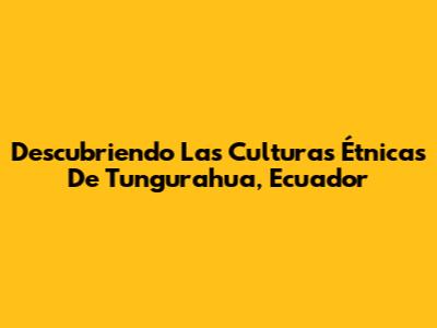 Descubriendo Las Culturas Étnicas De Tungurahua, Ecuador