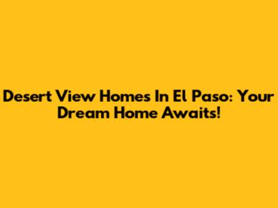 Desert View Homes In El Paso: Your Dream Home Awaits!
