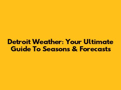 Detroit Weather: Your Ultimate Guide To Seasons & Forecasts