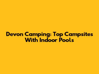 Devon Camping: Top Campsites With Indoor Pools