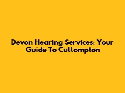 Devon Hearing Services: Your Guide To Cullompton