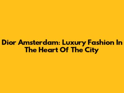 Dior Amsterdam: Luxury Fashion In The Heart Of The City