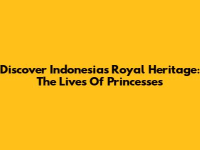 Discover Indonesia's Royal Heritage: The Lives Of Princesses