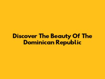 Discover The Beauty Of The Dominican Republic