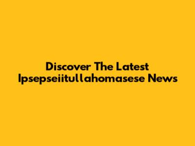 Discover The Latest Ipsepseiitullahomasese News