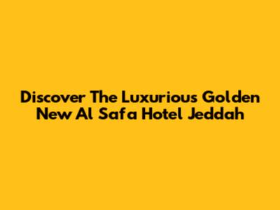 Discover The Luxurious Golden New Al Safa Hotel Jeddah