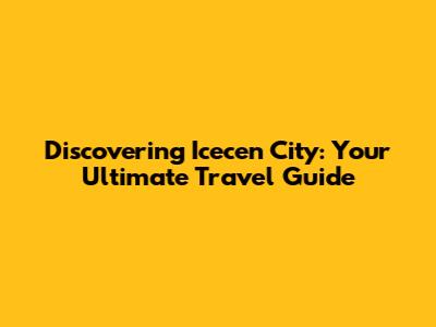 Discovering Icecen City: Your Ultimate Travel Guide