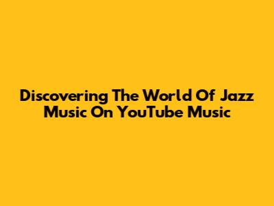 Discovering The World Of Jazz Music On YouTube Music