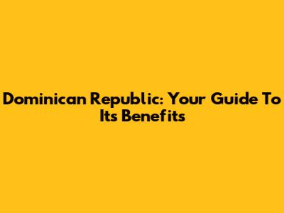 Dominican Republic: Your Guide To Its Benefits