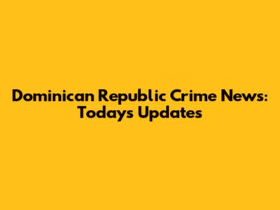 Dominican Republic Crime News: Today's Updates