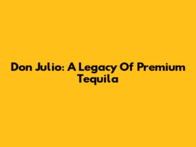 Don Julio: A Legacy Of Premium Tequila