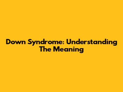 Down Syndrome: Understanding The Meaning