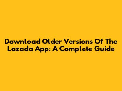 Download Older Versions Of The Lazada App: A Complete Guide
