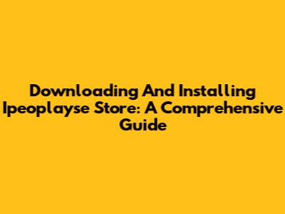 Downloading And Installing Ipeoplayse Store: A Comprehensive Guide