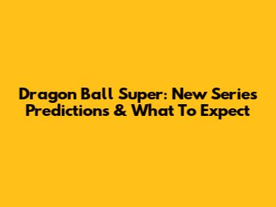 Dragon Ball Super: New Series Predictions & What To Expect