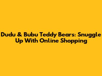 Dudu & Bubu Teddy Bears: Snuggle Up With Online Shopping