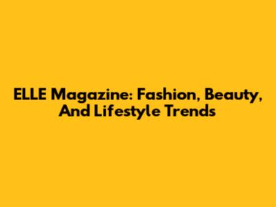 ELLE Magazine: Fashion, Beauty, And Lifestyle Trends