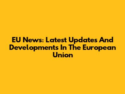 EU News: Latest Updates And Developments In The European Union