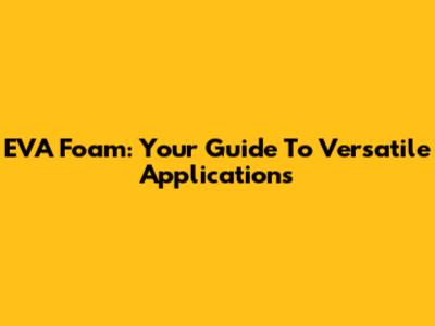 EVA Foam: Your Guide To Versatile Applications