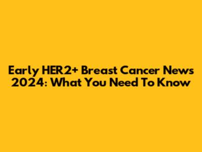 Early HER2+ Breast Cancer News 2024: What You Need To Know