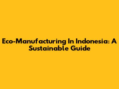 Eco-Manufacturing In Indonesia: A Sustainable Guide