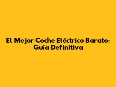 El Mejor Coche Eléctrico Barato: Guía Definitiva