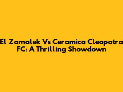 El Zamalek Vs Ceramica Cleopatra FC: A Thrilling Showdown