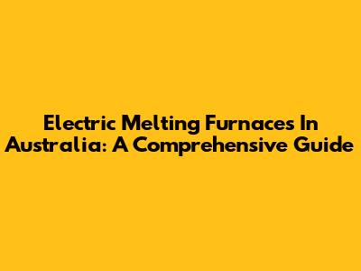 Electric Melting Furnaces In Australia: A Comprehensive Guide