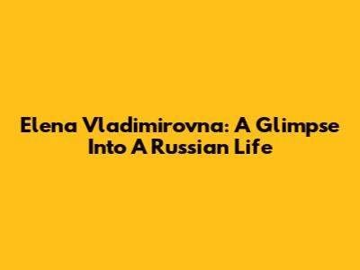 Elena Vladimirovna: A Glimpse Into A Russian Life