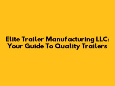 Elite Trailer Manufacturing LLC: Your Guide To Quality Trailers