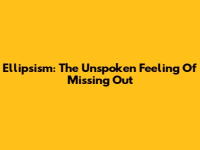 Ellipsism: The Unspoken Feeling Of Missing Out