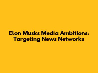 Elon Musk's Media Ambitions: Targeting News Networks