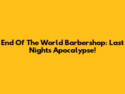 End Of The World Barbershop: Last Night's Apocalypse!
