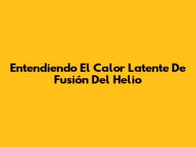 Entendiendo El Calor Latente De Fusión Del Helio