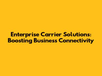 Enterprise Carrier Solutions: Boosting Business Connectivity