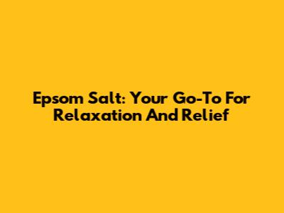 Epsom Salt: Your Go-To For Relaxation And Relief