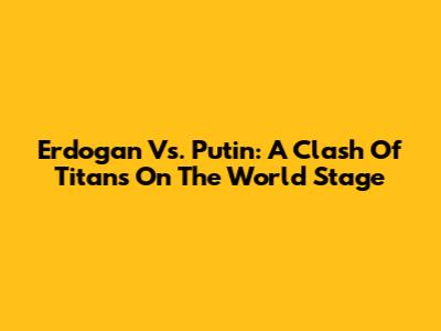 Erdogan Vs. Putin: A Clash Of Titans On The World Stage