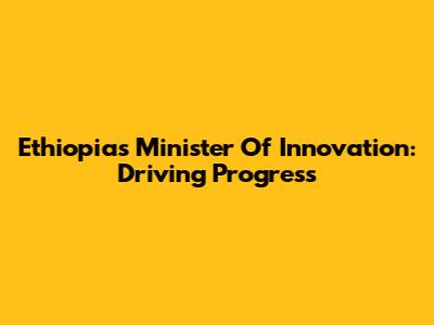 Ethiopia's Minister Of Innovation: Driving Progress