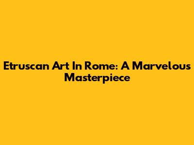 Etruscan Art In Rome: A Marvelous Masterpiece