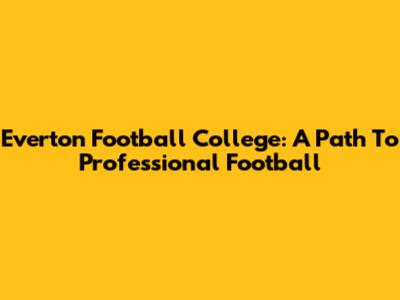Everton Football College: A Path To Professional Football